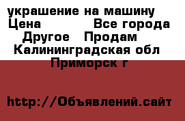 украшение на машину  › Цена ­ 2 000 - Все города Другое » Продам   . Калининградская обл.,Приморск г.